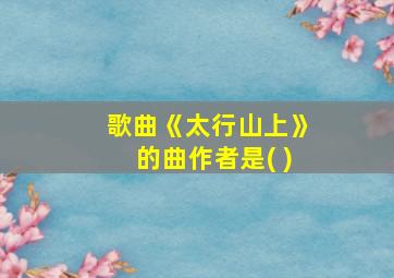 歌曲《太行山上》的曲作者是( )